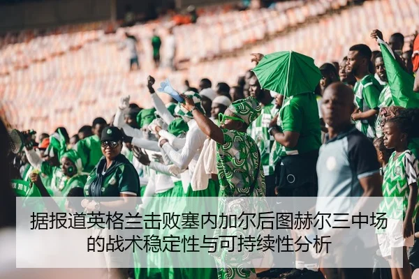 据报道英格兰击败塞内加尔后图赫尔三中场的战术稳定性与可持续性分析