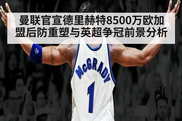 曼联官宣德里赫特8500万欧加盟后防重塑与英超争冠前景分析
